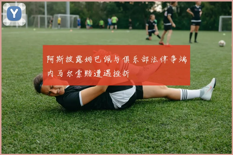 阿斯披露姆巴佩与俱乐部法律争端内马尔索赔遭遇挫折