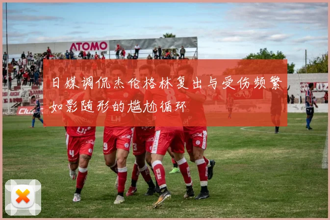 日媒调侃杰伦格林复出与受伤频繁如影随形的尴尬循环