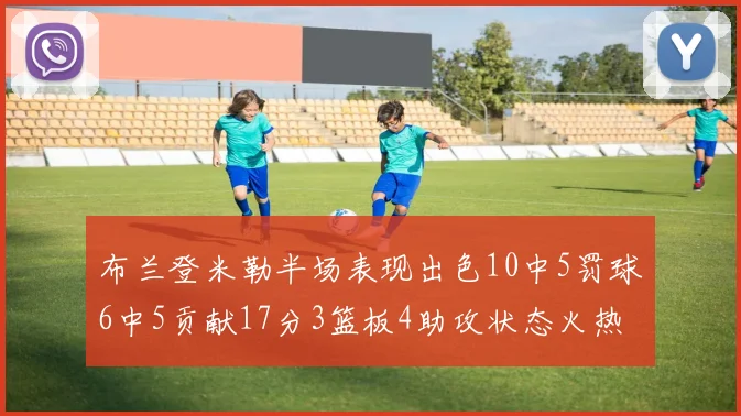 布兰登米勒半场表现出色10中5罚球6中5贡献17分3篮板4助攻状态火热