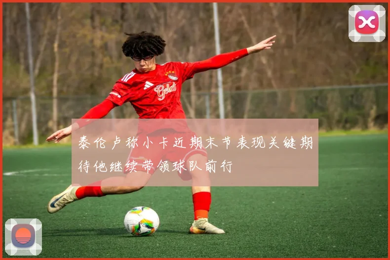 泰伦卢称小卡近期末节表现关键期待他继续带领球队前行