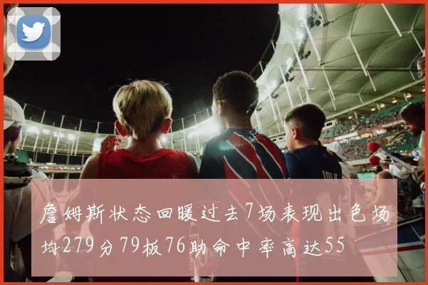 詹姆斯状态回暖过去7场表现出色场均279分79板76助命中率高达55