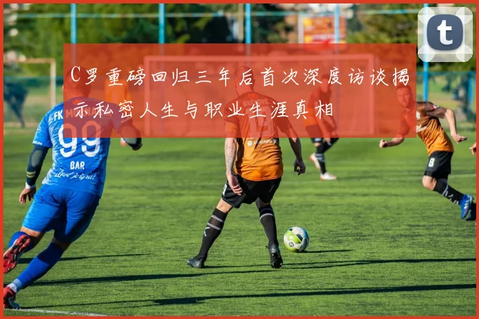 C罗重磅回归三年后首次深度访谈揭示私密人生与职业生涯真相