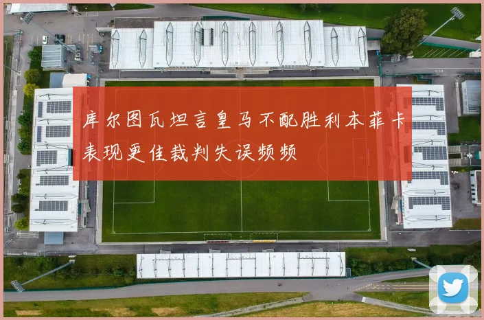 库尔图瓦坦言皇马不配胜利本菲卡表现更佳裁判失误频频