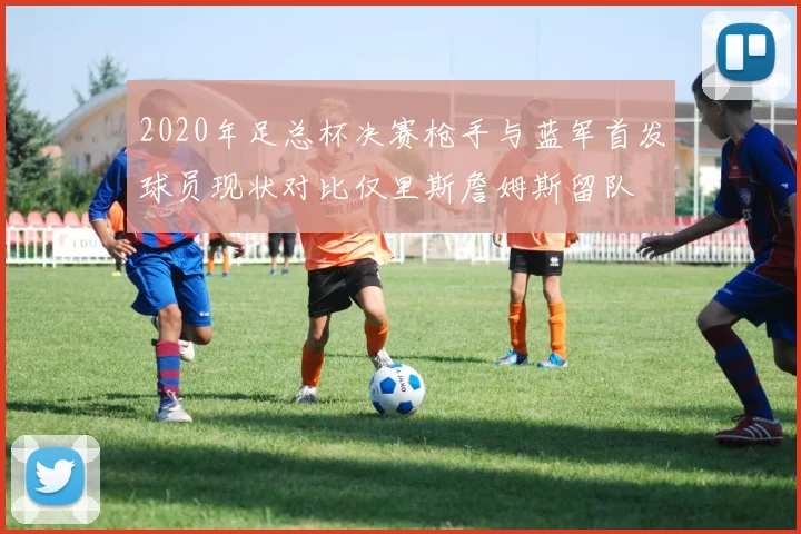 2020年足总杯决赛枪手与蓝军首发球员现状对比仅里斯詹姆斯留队