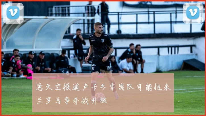 意天空报道卢卡冬季离队可能性米兰罗马争夺战升级