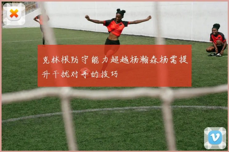 克林根防守能力超越杨瀚森杨需提升干扰对手的技巧