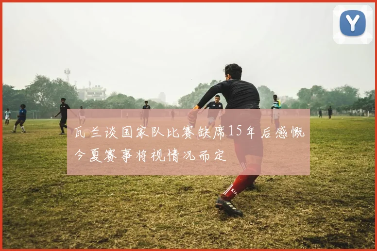 瓦兰谈国家队比赛缺席15年后感慨今夏赛事将视情况而定