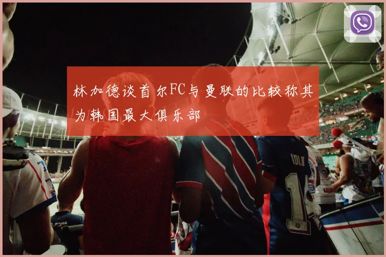 林加德谈首尔FC与曼联的比较称其为韩国最大俱乐部