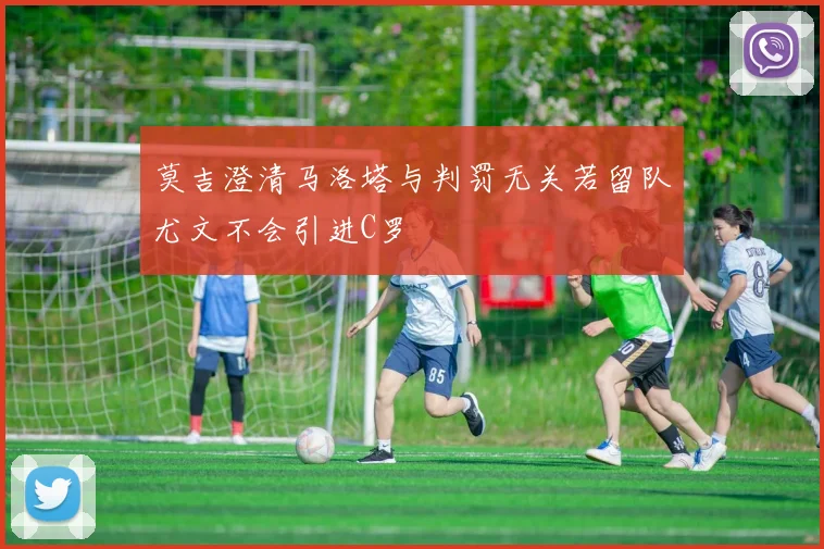 莫吉澄清马洛塔与判罚无关若留队尤文不会引进C罗