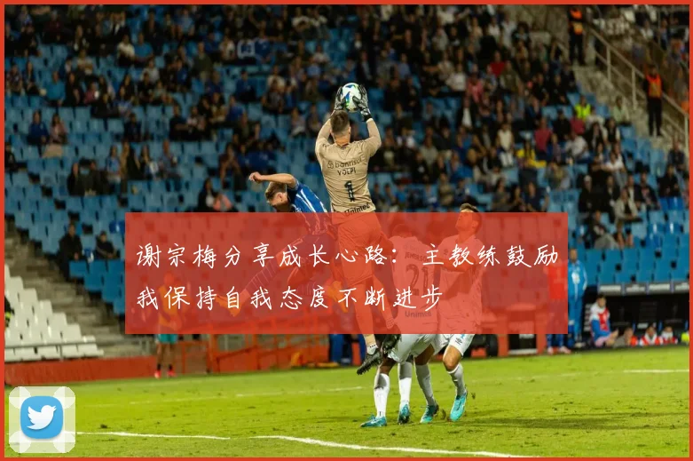 谢宗梅分享成长心路：主教练鼓励我保持自我态度不断进步
