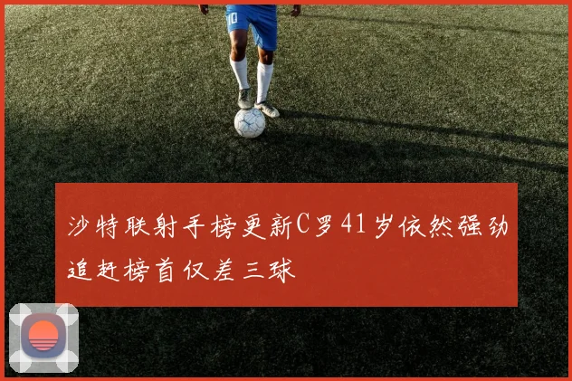 沙特联射手榜更新C罗41岁依然强劲追赶榜首仅差三球