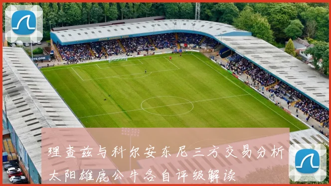 理查兹与科尔安东尼三方交易分析太阳雄鹿公牛各自评级解读