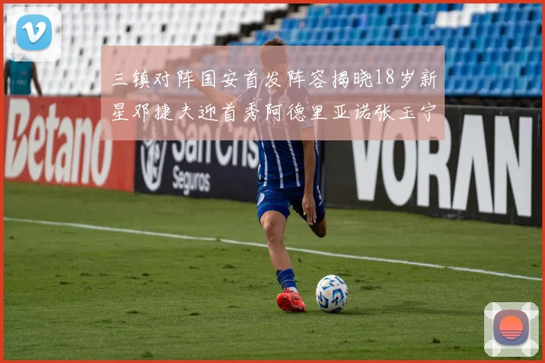 三镇对阵国安首发阵容揭晓18岁新星邓捷夫迎首秀阿德里亚诺张玉宁领衔出战
