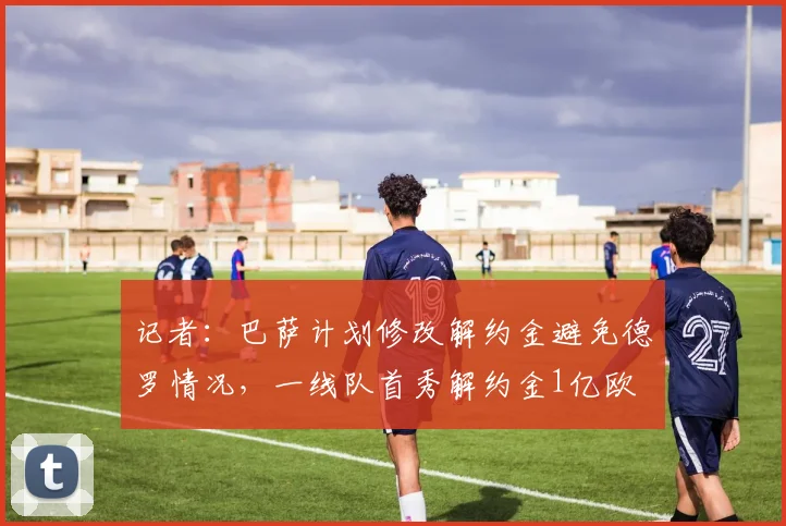 记者：巴萨计划修改解约金避免德罗情况，一线队首秀解约金1亿欧