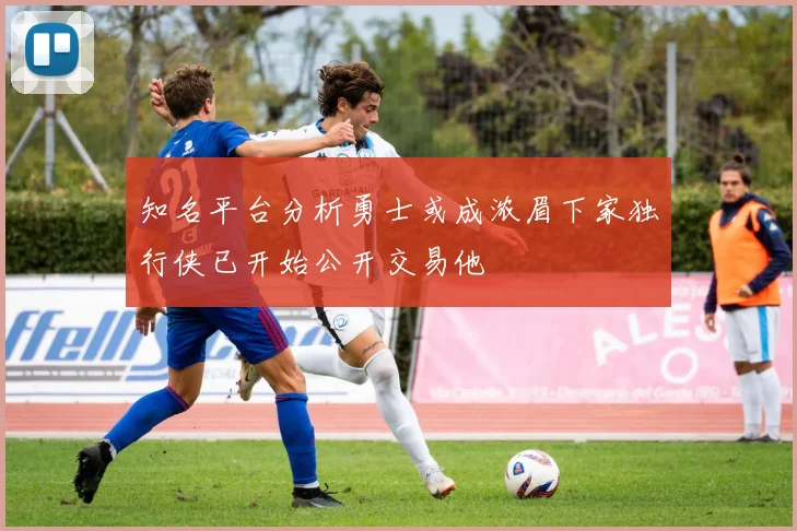知名平台分析勇士或成浓眉下家独行侠已开始公开交易他