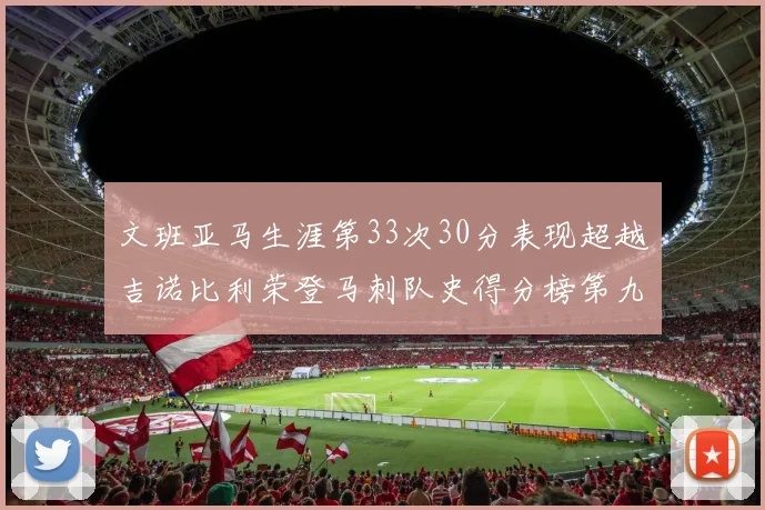 文班亚马生涯第33次30分表现超越吉诺比利荣登马刺队史得分榜第九位