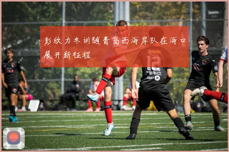 彭欣力冬训随青岛西海岸队在海口展开新征程