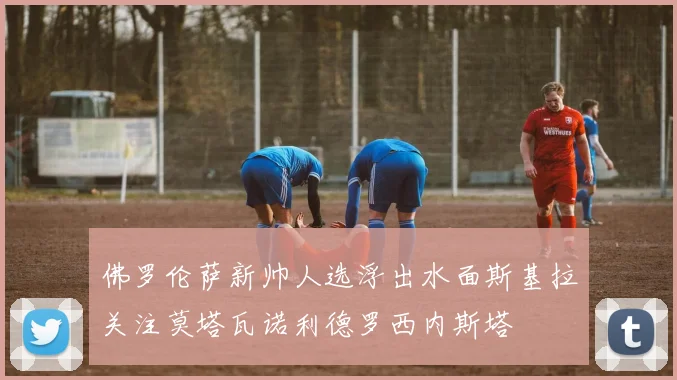 佛罗伦萨新帅人选浮出水面斯基拉关注莫塔瓦诺利德罗西内斯塔