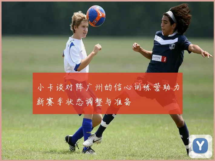 小卡谈对阵广州的信心训练营助力新赛季状态调整与准备