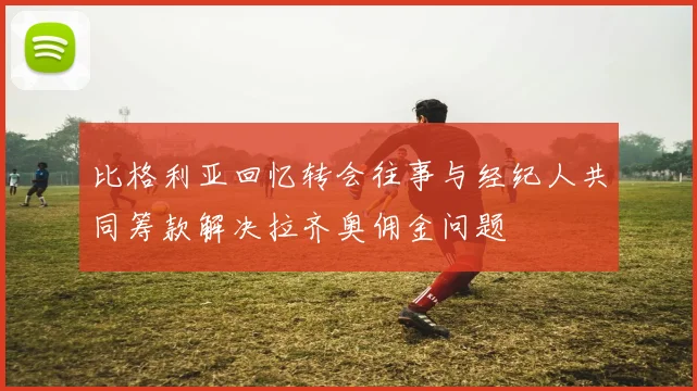 比格利亚回忆转会往事与经纪人共同筹款解决拉齐奥佣金问题