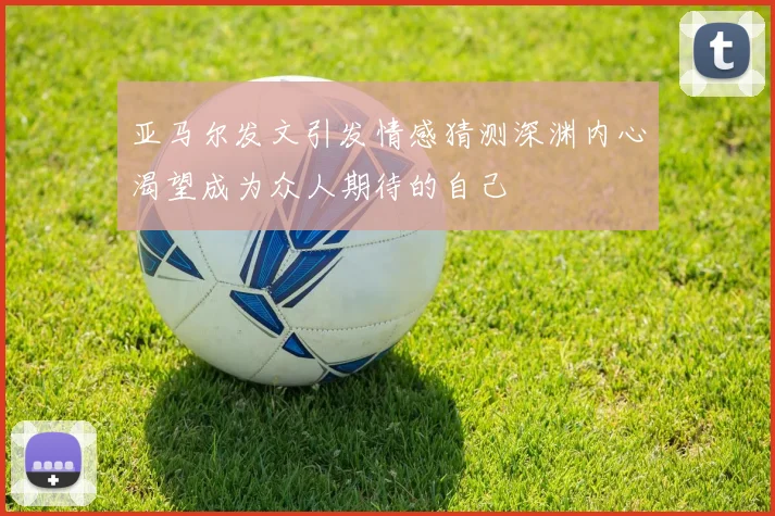 亚马尔发文引发情感猜测深渊内心渴望成为众人期待的自己