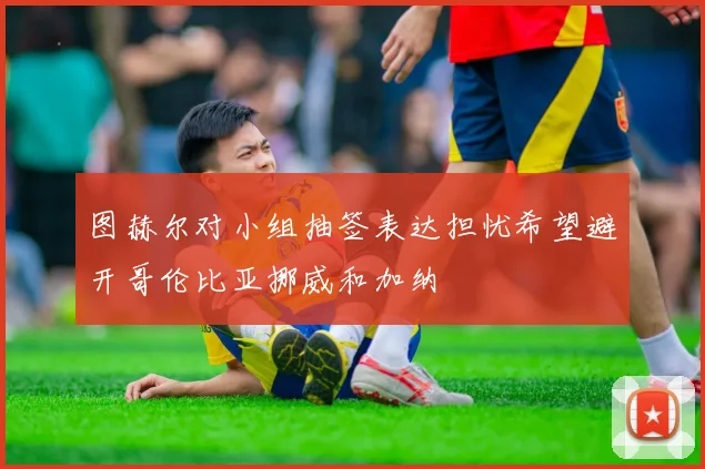 图赫尔对小组抽签表达担忧希望避开哥伦比亚挪威和加纳