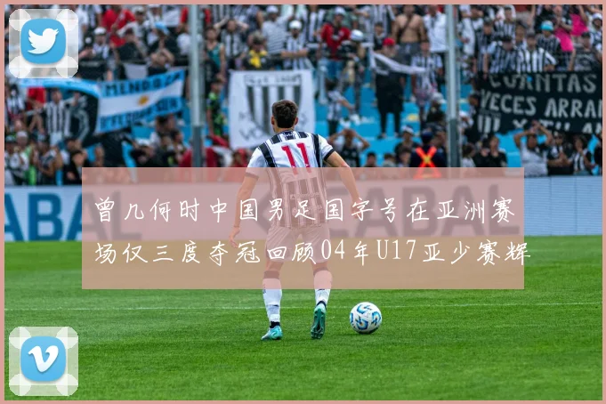 曾几何时中国男足国字号在亚洲赛场仅三度夺冠回顾04年U17亚少赛辉煌时刻