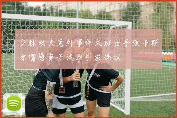 少林功夫意外事件文班出手致卡斯尔嘴唇鼻子流血引发热议