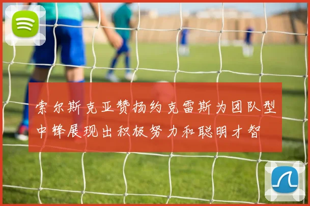 索尔斯克亚赞扬约克雷斯为团队型中锋展现出积极努力和聪明才智