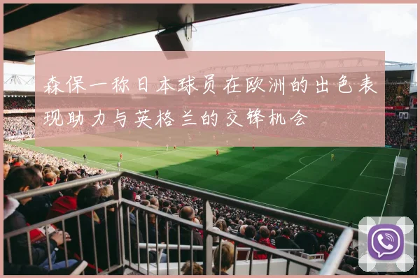 森保一称日本球员在欧洲的出色表现助力与英格兰的交锋机会