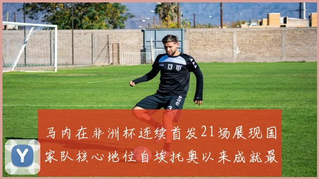 马内在非洲杯连续首发21场展现国家队核心地位自埃托奥以来成就最高