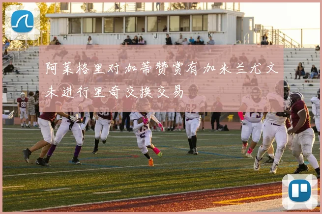 阿莱格里对加蒂赞赏有加米兰尤文未进行里奇交换交易