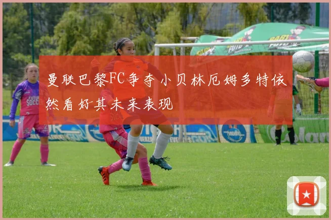 曼联巴黎FC争夺小贝林厄姆多特依然看好其未来表现