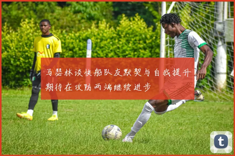 马瑟林谈快船队友默契与自我提升期待在攻防两端继续进步