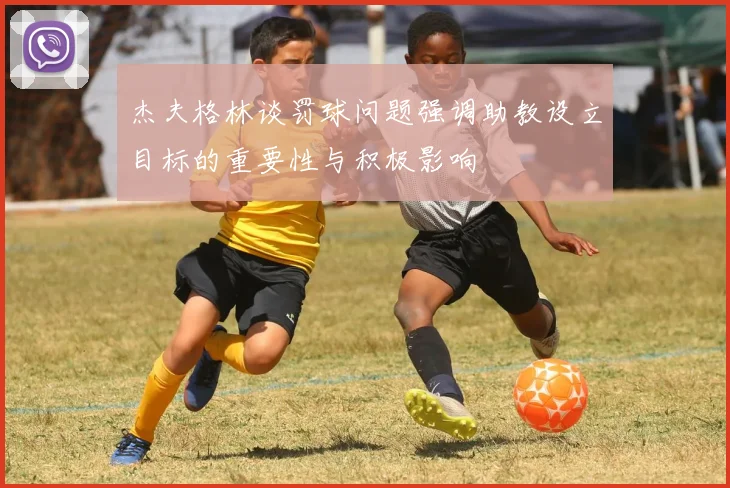 杰夫格林谈罚球问题强调助教设立目标的重要性与积极影响