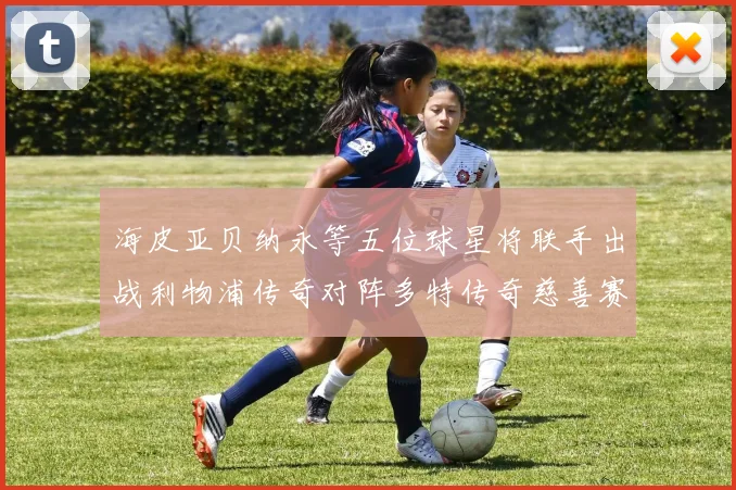 海皮亚贝纳永等五位球星将联手出战利物浦传奇对阵多特传奇慈善赛
