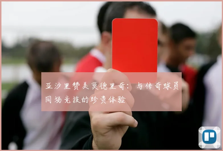 亚沙里赞美莫德里奇：与传奇球员同场竞技的珍贵体验