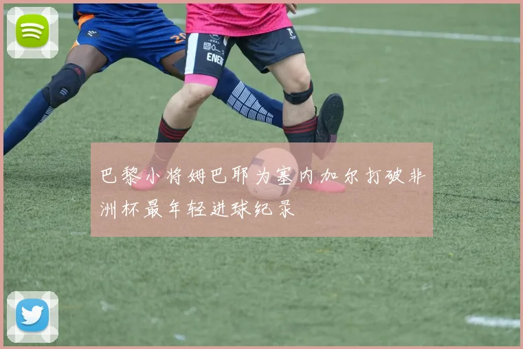 巴黎小将姆巴耶为塞内加尔打破非洲杯最年轻进球纪录