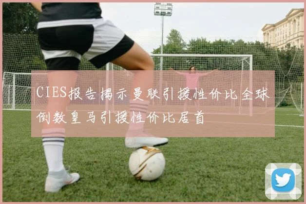 CIES报告揭示曼联引援性价比全球倒数皇马引援性价比居首